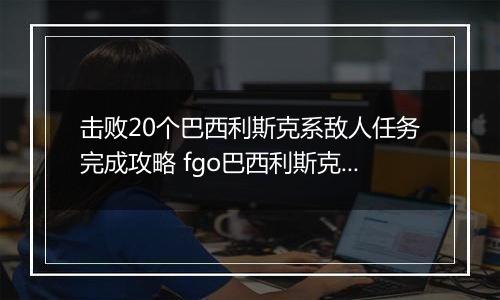击败20个巴西利斯克系敌人任务完成攻略 fgo巴西利斯克系敌人是什么