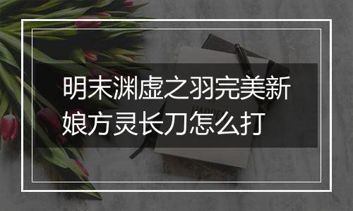 明末渊虚之羽完美新娘方灵长刀怎么打