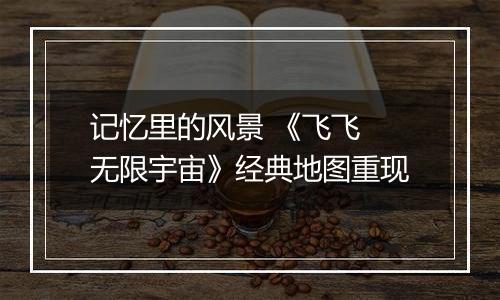 记忆里的风景 《飞飞 无限宇宙》经典地图重现