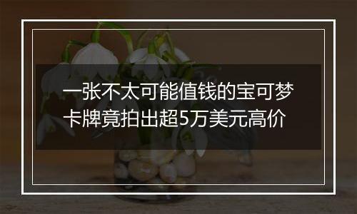 一张不太可能值钱的宝可梦卡牌竟拍出超5万美元高价