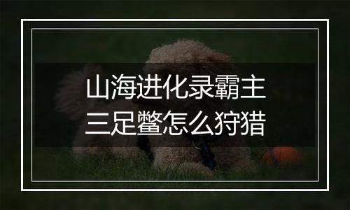 山海进化录霸主三足鳖怎么狩猎