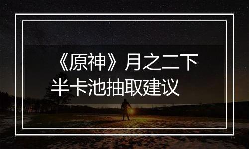 《原神》月之二下半卡池抽取建议