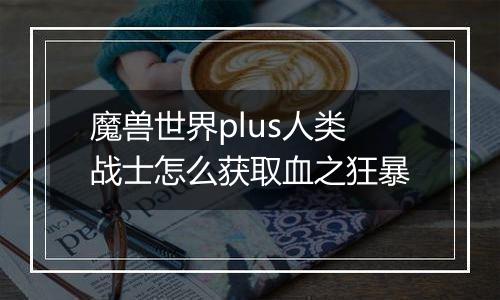 魔兽世界plus人类战士怎么获取血之狂暴