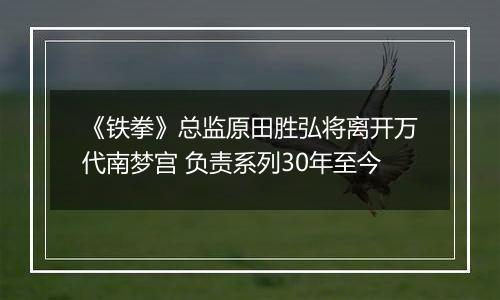 《铁拳》总监原田胜弘将离开万代南梦宫 负责系列30年至今