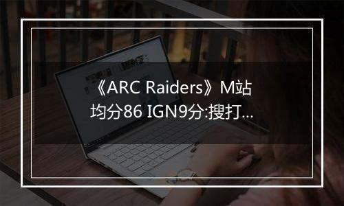 《ARC Raiders》M站均分86 IGN9分:搜打撤新标杆