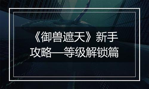 《御兽遮天》新手攻略—等级解锁篇