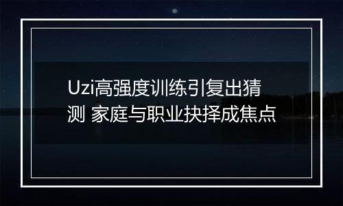 Uzi高强度训练引复出猜测 家庭与职业抉择成焦点