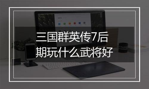 三国群英传7后期玩什么武将好