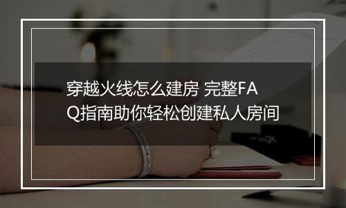 穿越火线怎么建房 完整FAQ指南助你轻松创建私人房间
